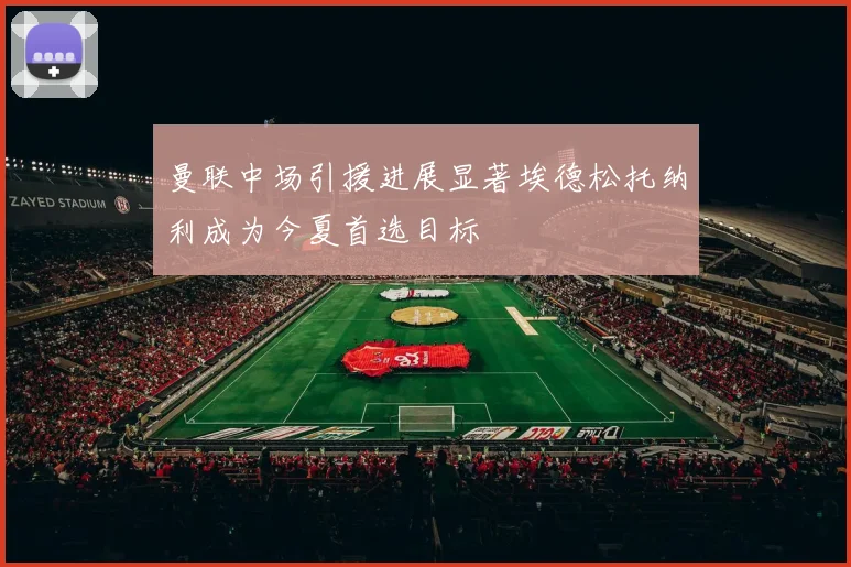 曼联中场引援进展显著埃德松托纳利成为今夏首选目标
