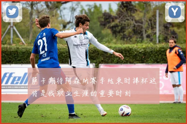萨卡期待阿森纳赛季结束时捧杯这将是我职业生涯的重要时刻