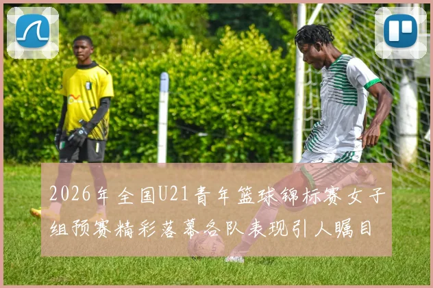 2026年全国U21青年篮球锦标赛女子组预赛精彩落幕各队表现引人瞩目