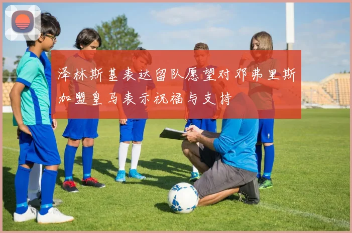 泽林斯基表达留队愿望对邓弗里斯加盟皇马表示祝福与支持
