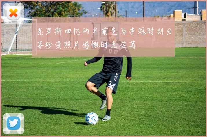 克罗斯回忆两年前皇马夺冠时刻分享珍贵照片感慨时光荏苒