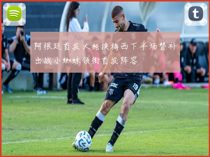 阿根廷首发大轮换梅西下半场替补出战小蜘蛛领衔首发阵容
