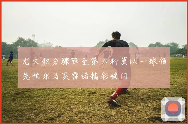尤文积分骤降至第六科莫以一球领先帕尔马莫雷诺精彩破门