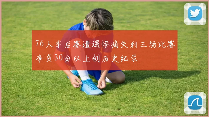 76人季后赛遭遇惨痛失利三场比赛净负30分以上创历史纪录