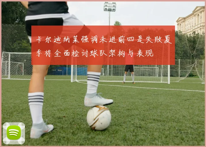 卡尔迪纳莱强调未进前四是失败夏季将全面检讨球队架构与表现