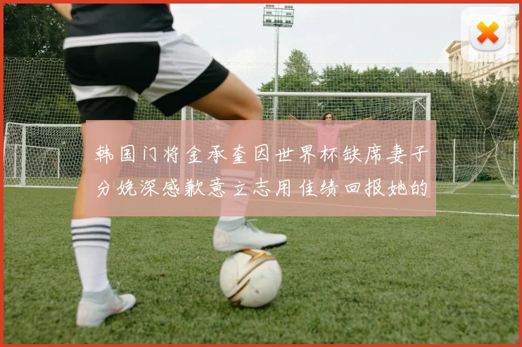 韩国门将金承奎因世界杯缺席妻子分娩深感歉意立志用佳绩回报她的支持
