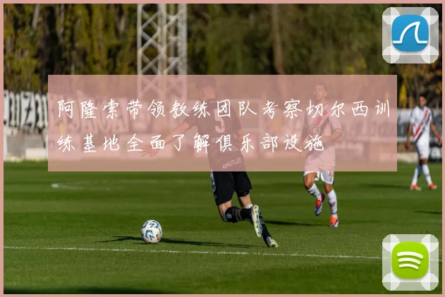 阿隆索带领教练团队考察切尔西训练基地全面了解俱乐部设施